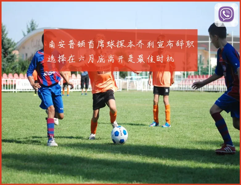 南安普顿首席球探本乔利宣布辞职选择在六月底离开是最佳时机