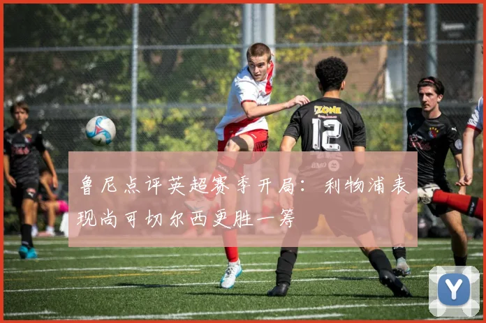 鲁尼点评英超赛季开局：利物浦表现尚可切尔西更胜一筹